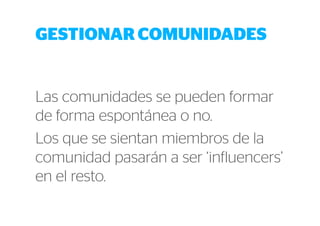 GESTIONAR COMUNIDADES 
Las comunidades se pueden formar 
de forma espontánea o no. 
Los que se sientan miembros de la 
comunidad pasarán a ser ‘influencers’ 
en el resto. 
 