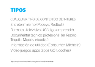 TIPOS 
CUALQUIER TIPO DE CONTENIDO DE INTERÉS 
Entretenimiento (Popeye, Redbull), 
Formatos televisivos (Código emprende), 
Documental técnico profesional (el Tesoro 
Tequila, Moocs, ebooks ) 
Información de utilidad (Consumer, MIchelín) 
Vídeo juegos, apps (apps GOT, coches) 
http://vimeopro.com/ernestolomeli/documentary-branded-content/video/36292479 
 