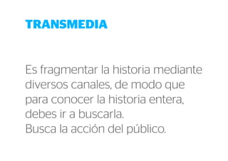 TRANSMEDIA 
Es fragmentar la historia mediante 
diversos canales, de modo que 
para conocer la historia entera, 
debes ir a buscarla. 
Busca la acción del público. 
 