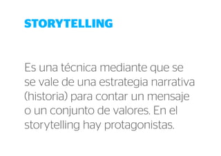 STORYTELLING 
Es una técnica mediante que se 
se vale de una estrategia narrativa 
(historia) para contar un mensaje 
o un conjunto de valores. En el 
storytelling hay protagonistas. 
 