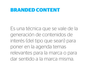 BRANDED CONTENT 
Es una técnica que se vale de la 
generación de contenidos de 
interés (del tipo que sean) para 
poner en la agenda temas 
relevantes para la marca o para 
dar sentido a la marca misma. 
 