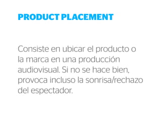 PRODUCT PLACEMENT 
Consiste en ubicar el producto o 
la marca en una producción 
audiovisual. Si no se hace bien, 
provoca incluso la sonrisa/rechazo 
del espectador. 
 