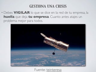 GESTIONA UNA CRISIS
• DebesVIGILAR lo que se dice en la red de tu empresa, la
 huella que deja tu empresa. Cuanto antes atajes un
 problema mejor para todos.




                     Fuente: teinteresa
 