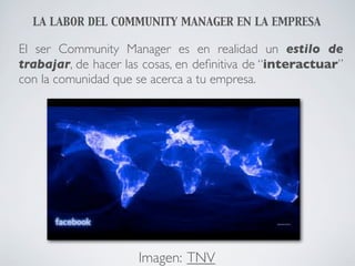 LA LABOR DEL COMMUNITY MANAGER EN LA EMPRESA

El ser Community Manager es en realidad un estilo de
trabajar, de hacer las cosas, en deﬁnitiva de “interactuar”
con la comunidad que se acerca a tu empresa.




                     Imagen: TNV
 