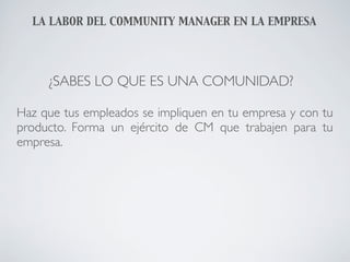 LA LABOR DEL COMMUNITY MANAGER EN LA EMPRESA




     ¿SABES LO QUE ES UNA COMUNIDAD?

Haz que tus empleados se impliquen en tu empresa y con tu
producto. Forma un ejército de CM que trabajen para tu
empresa.
 