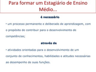 Para formar um Estagiário de Ensino Médio... é necessário um   processo permanente e deliberado de aprendizagem, com o propósito de contribuir para o desenvolvimento de competências; através de  atividades orientadas para o desenvolvimento de um  conjunto de conhecimentos, habilidades e atitudes necessárias ao desempenho de suas funções.  