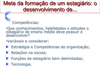 Meta da formação de um estagiário: o desenvolvimento de... Competências: Que conhecimentos, habilidades e atitudes o estagiário de ensino médio deve possuir e desenvolver? Variáveis a considerar: Estratégia e Competências de organização; Relações na escola; Funções de estagiário bem delimitadas; Tecnologia. 