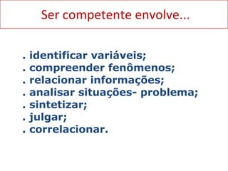 Ser competente envolve... Associadas ao saber fazer: ação física ou mental quecidade  . identificar variáveis; . compreender fenômenos; . relacionar informações; . analisar situações- problema; . sintetizar;  . julgar; . correlacionar. 