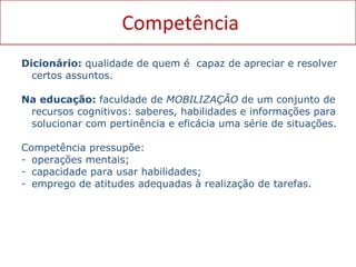 Competência Dicionário:  qualidade de quem é  capaz de apreciar e resolver certos assuntos. Na educação:  faculdade de  MOBILIZAÇÃO  de um conjunto de recursos cognitivos: saberes, habilidades e informações para solucionar com pertinência e eficácia uma série de situações. Competência pressupõe:  operações mentais;  capacidade para usar habilidades;  emprego de atitudes adequadas à realização de tarefas. 