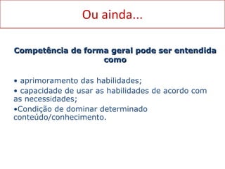 Ou ainda... Competência de forma geral pode ser entendida como aprimoramento das habilidades; capacidade de usar as habilidades de acordo com as necessidades; Condição de dominar determinado conteúdo/conhecimento. 