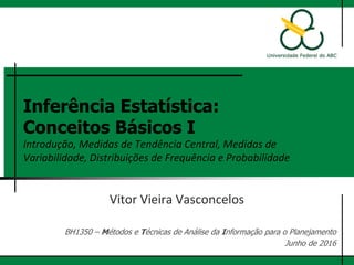 Inferência Estatística:
Conceitos Básicos I
Introdução, Medidas de Tendência Central, Medidas de
Variabilidade, Distribuições de Frequência e Probabilidade
Vitor Vieira Vasconcelos
Flávia da Fonseca Feitosa
BH1350 – Métodos e Técnicas de Análise da Informação para o Planejamento
Junho de 2017
 