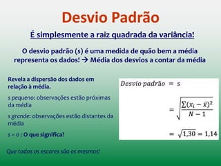 Um problema com o uso da variância como medida de erro: Ela é
expressa em unidades quadradas (colocamos cada erro ao
quadrado no cálculo)
No caso do exemplo, diríamos
que o quadrado da média do
erro do nosso modelo foi de
1,3 habitantes.
[Alteramos nossa unidade de medida!]
Estimativa da variância da
população usando n amostras
aleatórias xi onde i = 1, 2, ..., n.
Variância
Uma alternativa:
Tirar a raiz quadrada da variância 
DESVIO PADRÃO
 