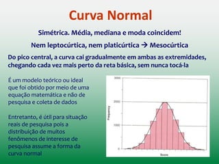 Medidas de Tendência Central
MODA (Mo): Valor mais frequente em uma distribuição
MEDIANA (Me): Medida que separa a distribuição em duas partes iguais
MÉDIA (X): Soma de um conjunto de escores dividida pelo número total
de escores no conjunto
Medidas utilizadas para representar um conjunto de valores
 