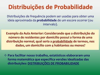 Distribuições de Probabilidade
Distribuições de frequência podem ser usadas para obter uma
ideia aproximada da probabilidade de um escore ocorrer
(ou intervalo)
Exemplo da Aula Anterior: Considerando que a distribuição do
número de residentes por domicílio possui a forma de uma
distribuição normal, qual seria a probabilidade de termos, nos
dados, um domicílio com 4 habitantes ou menos?
PROBABILIDADE: NOÇÃO IMPORTANTE PARA A
TOMADA DE DECISÃO!!!
 