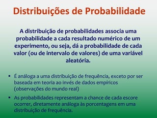 Distribuições de Probabilidade
Distribuições de frequência podem ser usadas para obter uma
ideia aproximada da probabilidade de um escore ocorrer
(ou intervalo)
Exemplo da Aula Anterior: Considerando que a distribuição do
número de residentes por domicílio possui a forma de uma
distribuição normal, qual seria a probabilidade de termos, nos
dados, um domicílio com 4 habitantes ou menos?
 Para facilitar nosso trabalho, estatísticos elaboraram uma
forma matemática que especifica versões idealizadas das
distribuições: DISTRIBUIÇÕES DE PROBABILIDADE
 
