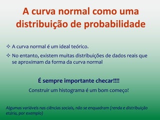 Distribuições de Probabilidade
A distribuição de probabilidades associa uma
probabilidade a cada resultado numérico de um
experimento, ou seja, dá a probabilidade de cada
valor (ou de intervalo de valores) de uma variável
aleatória.
 É análoga a uma distribuição de frequência, exceto por ser
baseada em teoria ao invés de dados empíricos
(observações do mundo real)
 As probabilidades representam a chance de cada escore
ocorrer, diretamente análoga às porcentagens em uma
distribuição de frequência.
 