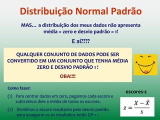 Distribuição Normal Padrão
 Já calcularam a probabilidade de certos escores ocorrerem
numa distribuição normal com Média = 0 & Desvio padrão = 1
DISTRIBUIÇÃO NORMAL PADRÃO
 