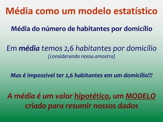 Média como um modelo estatístico
Média do número de habitantes por domicílio
Nos ajuda a representar simplificadamente (modelar) este
aspecto particular da realidade
Digamos que eu tenha uma amostra de 5 domicílios, cada
qual com os seguintes números de habitantes:
Em média temos 2,6 habitantes por domicílio
1 2 3 3 4
 