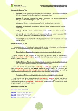 Métodos do Ciclo de Vida

   •     onCreate() É um método obrigatório e é invocado uma vez. Geralmente no mesmo é
         definido o View da Acitivity. Em seguida é invocado o onStart.

   •     onStart() É chamada imediatamente após a onCreate() – e também quando uma
         Activity que estava em background volta a ter foco.

   •     onResume() Sempre invocada quando a Activity recebe o foco novamente.

   •     onPause() Salva o estado da aplicação, quando o celular entra em modo de espera
         por exemplo.

   •     onStop() – Quando a mesma está sendo encerrada e não fica mais visivel ao usuário.

   •     onDestroy() Este método literalmente finaliza a aplicação e pode ser invocado também
         pelo sistema operacional, caso ele deseje desalocar recursos.

   •     onRestart() Quando uma Activity volta depois de ficar fora temporariamente e invoca o
         método onStart.

Processo do ciclo de vida

    Cada ciclo desses se inicia durante a chamada de um dos métodos que controlam o ciclo
de vida da atividade e termina quando outro método é chamado.

   •     Entire lifetime – Ciclo de vida completo entre o início e destruição da activity.

     Define o tempo de vida completo de um activity. Ele acontece entre as chamadas do
método onCreate() e onDestroy() os quais são chamados apenas uma única vez, quando a
activity é criada e destruída.

   •     Visible lifetime – Activity está iniciada, mas pode estar no topo da pilha interagindo
         com o usuário ou temporariamente parada em Segundo plano.

   Este ciclo ocorre entre os métodos onStart() e onStop(). A partir da execução do
método onStart(), o fluxo do ciclo visible lifetime é executado entre as chamadas dos
métodos onResume(),onPause(), onStop() e onRestart(). Durante esse período, a activity
pode está visível para o usuário ou pode está sendo executada em segundo plano.

   •     Foreground lifetime – Activity está no topo da pilha e interagindo com o usuário.

    Esse ciclo de vida ocorre entre os métodos onResume() e onPause. Durante esse tempo,
a activity está no topo da pilha e interagindo com usuário. Uma activity pode frequentemente
oscilar nesses estados de onResume() e onPause(). Um exemplo disto é um jogo que entra
em pausa e pode ser continuado depois.

Exemplo de Ciclo de Vida

package curso.android;

import    android.app.Activity;
import    android.os.Bundle;
import    android.util.Log;
import    android.widget.TextView;




                                                 3
 