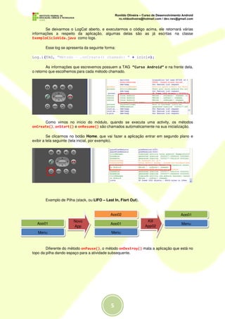 Se deixarmos o LogCat aberto, e executarmos o código acima, ele retornará várias
informações a respeito da aplicação, algumas delas são as já escritas na classe
ExemploCicloVida.java como logs.

       Esse log se apresenta da seguinte forma:

Log.i(TAG, "Método - .onCreate() chamado: " + icicle);

        As informações que escrevemos possuem a TAG “Curso Android” e na frente dela,
o retorno que escolhemos para cada método chamado.




      Como vimos no início do módulo, quando se executa uma activity, os métodos
onCreate(), onStart() e onResume() são chamados automaticamente na sua inicialização.

         Se clicarmos no botão Home, que vai fazer a aplicação entrar em segundo plano e
exibir a tela seguinte (tela inicial, por exemplo).




       Exemplo de Pilha (stack, ou LIFO – Last In, Fisrt Out).


                                             App02                               App01
                       Novo                                       Kill
  App01                                      App01                               Menu
                       App                                       App02
   Menu                                      Menu



        Diferente do método onPause(), o método onDestroy() mata a aplicação que está no
topo da pilha dando espaço para a atividade subsequente.




                                             5
 