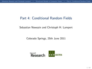 Sebastian Nowozin and Christoph Lampert   –   Structured Models in Computer Vision   –   Part 4. Conditional Random Fields




                        Part 4: Conditional Random Fields

                       Sebastian Nowozin and Christoph H. Lampert


                                 Colorado Springs, 25th June 2011




                                                                                                                    1 / 39
 