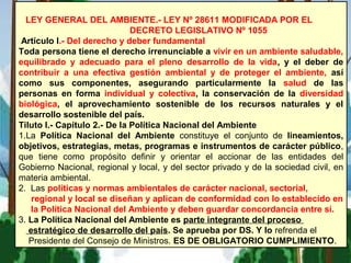 LEY GENERAL DEL AMBIENTE.- LEY Nº 28611 MODIFICADA POR EL
DECRETO LEGISLATIVO Nº 1055
Artículo I.- Del derecho y deber fundamental
Toda persona tiene el derecho irrenunciable a vivir en un ambiente saludable,
equilibrado y adecuado para el pleno desarrollo de la vida, y el deber de
contribuir a una efectiva gestión ambiental y de proteger el ambiente, así
como sus componentes, asegurando particularmente la salud de las
personas en forma individual y colectiva, la conservación de la diversidad
biológica, el aprovechamiento sostenible de los recursos naturales y el
desarrollo sostenible del país.
Tiluto I.- Capítulo 2.- De la Política Nacional del Ambiente
1.La Política Nacional del Ambiente constituye el conjunto de lineamientos,
objetivos, estrategias, metas, programas e instrumentos de carácter público,
que tiene como propósito definir y orientar el accionar de las entidades del
Gobierno Nacional, regional y local, y del sector privado y de la sociedad civil, en
materia ambiental.
2. Las políticas y normas ambientales de carácter nacional, sectorial,
regional y local se diseñan y aplican de conformidad con lo establecido en
la Política Nacional del Ambiente y deben guardar concordancia entre sí.
3. La Política Nacional del Ambiente es parte integrante del proceso
estratégico de desarrollo del país. Se aprueba por DS. Y lo refrenda el
Presidente del Consejo de Ministros. ES DE OBLIGATORIO CUMPLIMIENTO.
 