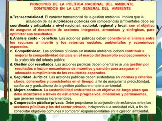 PRINCIPIOS DE LA POLÍTICA NACIONAL DEL AMBIENTE
CONTENIDOS EN LA LEY GENERAL DEL AMBIENTE
a.Transectorialidad. El carácter transectorial de la gestión ambiental implica que la
actuación de las autoridades públicas con competencias ambientales debe ser
coordinada y articulada a nivel nacional, sectorial, regional y local, con el objetivo
de asegurar el desarrollo de acciones integradas, armónicas y sinérgicas, para
optimizar sus resultados.
b.Análisis costo - beneficio. Las acciones públicas deben considerar el análisis entre
los recursos a invertir y los retornos sociales, ambientales y económicos
esperados.
c. Competitividad. Las acciones públicas en materia ambiental deben contribuir a
mejorar la competitividad del país en el marco del desarrollo socioeconómico y
la protección del interés público.
d. Gestión por resultados. Las acciones públicas deben orientarse a una gestión por
resultados e incluir mecanismos de incentivo y sanción para asegurar el
adecuado cumplimiento de los resultados esperados.
e. Seguridad Jurídica. Las acciones públicas deben sustentarse en normas y criterios
claros, coherentes y consistentes en el tiempo, a fin de asegurar la predictibilidad,
confianza y gradualismo de la gestión pública en materia ambiental.
f. Mejora continua. La sostenibilidad ambiental es un objetivo de largo plazo que
debe alcanzarse a través de esfuerzos progresivos, dinámicos y permanentes,
que generen mejoras incrementales.
g. Cooperación público-privada. Debe propiciarse la conjunción de esfuerzos entre las
acciones públicas y las del sector privado, incluyendo a la sociedad civil, a fin de
consolidar objetivos comunes y compartir responsabilidades en la gestión ambiental.
 