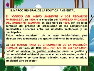II. MARCO GENERAL DE LA POLÍTICA AMBIENTAL
El “CÓDIGO DEL MEDIO AMBIENTE Y LOS RECURSOS
NATURALES”, en 1990, y la creación del “CONSEJO NACIONAL
DEL AMBIENTE” (CONAM), en diciembre de 1994, son los hitos
centrales del proceso de articulación de las competencias
ambientales dispersas entre las unidades sectoriales y las
municipales.
Estos núcleos requieren de un mayor fortalecimiento para
alcanzar verdaderamente una gestión ambiental transsectorial.
La LEY MARCO PARA EL CRECIMIENTO DE LA INVERSIÓN
PRIVADA de fines de 1999 (D.L. 757, Art. 50, del 13-11-1991)
definió el modelo de gestión ambiental pues la gestión y
responsabilidad ambiental permanecen en cada sector; es decir,
cada Ministerio se constituye, además, como una autoridad
ambiental para su sector.
 