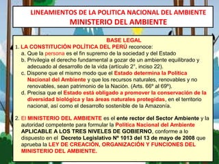 LINEAMIENTOS DE LA POLITICA NACIONAL DEL AMBIENTE
MINISTERIO DEL AMBIENTE
BASE LEGAL
1. LA CONSTITUCIÓN POLÍTICA DEL PERÚ reconoce:
a. Que la persona es el fin supremo de la sociedad y del Estado
b. Privilegia el derecho fundamental a gozar de un ambiente equilibrado y
adecuado al desarrollo de la vida (artículo 2°, inciso 22).
c. Dispone que el mismo modo que el Estado determina la Política
Nacional del Ambiente y que los recursos naturales, renovables y no
renovables, sean patrimonio de la Nación. (Arts. 66º al 69º).
d. Precisa que el Estado está obligado a promover la conservación de la
diversidad biológica y las áreas naturales protegidas, en el territorio
nacional, así como el desarrollo sostenible de la Amazonía.
2. El MINISTERIO DEL AMBIENTE es el ente rector del Sector Ambiente y la
autoridad competente para formular la Política Nacional del Ambiente
APLICABLE A LOS TRES NIVELES DE GOBIERNO, conforme a lo
dispuesto en el Decreto Legislativo Nº 1013 del 13 de mayo de 2008 que
aprueba la LEY DE CREACIÓN, ORGANIZACIÓN Y FUNCIONES DEL
MINISTERIO DEL AMBIENTE.
 