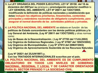 3. La LEY ORGÁNICA DEL PODER EJECUTIVO, LEY N° 29158, del 18 de
diciembre del 2007por su jerarquía y promulgación posterior modificó la
LEY GENERAL DEL AMBIENTE, LEY Nº 28611 del 13OCT2005,
modificando la definición de políticas nacionales y estableciendo que
éstas incluyen los objetivos prioritarios, lineamientos, contenidos
principales y estándares nacionales de obligatorio cumplimiento, para
asegurar el normal dearrollo de las actividades públicas y privadas.
4. LA POLÍTICA NACIONAL DEL AMBIENTE se elabora en función de las
políticas de Estado concordantes con las demás políticas públicas y la
Ley General del Ambiente, (Ley Nº 28611 del 13OCT2005) y otras normas
como:
Ley de Bases de la Descentralización, ( Ley Nº 27783 del 17JUL2002)
Ley Orgánica de Gobiernos Regionales. ( Ley Nº 27867 del 16NOV2002)
Ley Orgánica de Municipalidades, ( Ley Nº 27972 del 26MAY2003)
Ley Orgánica de Aprovechamiento Sostenible de los Recursos Naturales
(Ley Nº 26821 del 25JUN1997) y.
Con los TRATADOS INTERNACIONALES suscritos por el país.
LA POLÍTICA NACIONAL DEL AMBIENTE ES DE CUMPLIMIENTO
OBLIGATORIO EN TODOS LOS NIVELES DE GOBIERNO:
NACIONAL, REGIONAL Y LOCAL Y DE CARÁCTER ORIENTADOR
PARA EL SECTOR PRIVADO Y LA SOCIEDAD CIVIL.
 