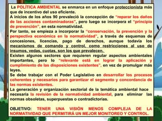 La POLÍTICA AMBIENTAL se enmarca en un enfoque proteccionista más
que de incentivo del uso eficiente.
A inicios de los años 90 prevaleció la concepción de “reparar los daños
de las acciones contaminadoras”, pero luego se incorpora el “principio
de prevención”, en esta normatividad.
Por tanto, se empieza a incorporar la “conservación, la prevención y la
perspectiva económica en la normatividad”, a través de esquemas de
concesiones, licencias, pago de derechos, aunque todavía los
mecanismos de comando y control, como restricciones al uso de
insumos, vedas, cuotas, son los que prevalecen.
Existen algunos sectores que requieren regular aspectos ambientales
importantes, pero lo “relevante está en lograr la aplicación y
cumplimiento de las disposiciones existentes”, en vez de promulgar más
leyes.
Se debe trabajar con el Poder Legislativo en desarrollar los procesos
coherentes y necesarios para garantizar el segmento y concordancia de
las normas existentes.
La generación y organización sectorial de la temática ambiental hace
necesaria la revisión de la normatividad ambiental, para eliminar las
normas obsoletas, superpuestas o contradictorias.
OBJETIVO: TENER UNA VISIÓN MENOS COMPLEJA DE LA
NORMATIVIDAD QUE PERMITIRÁ UN MEJOR MONITOREO Y CONTROL.
 