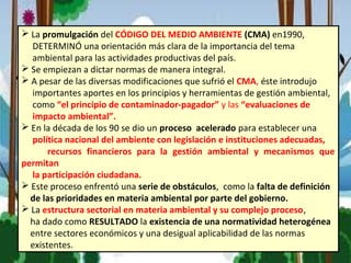  La promulgación del CÓDIGO DEL MEDIO AMBIENTE (CMA) en1990,
DETERMINÓ una orientación más clara de la importancia del tema
ambiental para las actividades productivas del país.
 Se empiezan a dictar normas de manera integral.
 A pesar de las diversas modificaciones que sufrió el CMA, éste introdujo
importantes aportes en los principios y herramientas de gestión ambiental,
como “el principio de contaminador-pagador” y las “evaluaciones de
impacto ambiental”.
 En la década de los 90 se dio un proceso acelerado para establecer una
política nacional del ambiente con legislación e instituciones adecuadas,
recursos financieros para la gestión ambiental y mecanismos que
permitan
la participación ciudadana.
 Este proceso enfrentó una serie de obstáculos, como la falta de definición
de las prioridades en materia ambiental por parte del gobierno.
 La estructura sectorial en materia ambiental y su complejo proceso,
ha dado como RESULTADO la existencia de una normatividad heterogénea
entre sectores económicos y una desigual aplicabilidad de las normas
existentes.
 