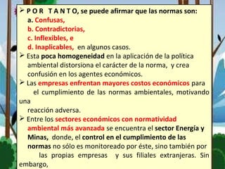  P O R T A N T O, se puede afirmar que las normas son:
a. Confusas,
b. Contradictorias,
c. Inflexibles, e
d. Inaplicables, en algunos casos.
 Esta poca homogeneidad en la aplicación de la política
ambiental distorsiona el carácter de la norma, y crea
confusión en los agentes económicos.
 Las empresas enfrentan mayores costos económicos para
el cumplimiento de las normas ambientales, motivando
una
reacción adversa.
 Entre los sectores económicos con normatividad
ambiental más avanzada se encuentra el sector Energía y
Minas, donde, el control en el cumplimiento de las
normas no sólo es monitoreado por éste, sino también por
las propias empresas y sus filiales extranjeras. Sin
embargo,
 