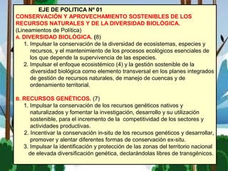 EJE DE POLITICA Nº 01
CONSERVACIÓN Y APROVECHAMIENTO SOSTENIBLES DE LOS
RECURSOS NATURALES Y DE LA DIVERSIDAD BIOLÓGICA.
(Lineamientos de Política)
A. DIVERSIDAD BIOLÓGICA. (8)
1. Impulsar la conservación de la diversidad de ecosistemas, especies y
recursos, y el mantenimiento de los procesos ecológicos esenciales de
los que depende la supervivencia de las especies.
2. Impulsar el enfoque ecosistémico (4) y la gestión sostenible de la
diversidad biológica como elemento transversal en los planes integrados
de gestión de recursos naturales, de manejo de cuencas y de
ordenamiento territorial.
B. RECURSOS GENÉTICOS. (7)
1. Impulsar la conservación de los recursos genéticos nativos y
naturalizados y fomentar la investigación, desarrollo y su utilización
sostenible, para el incremento de la competitividad de los sectores y
actividades productivas.
2. Incentivar la conservación in-situ de los recursos genéticos y desarrollar,
promover y alentar diferentes formas de conservación ex-situ.
3. Impulsar la identificación y protección de las zonas del territorio nacional
de elevada diversificación genética, declarándolas libres de transgénicos.
 