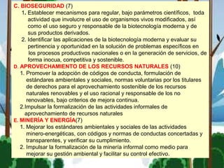 C. BIOSEGURIDAD (7)
1. Establecer mecanismos para regular, bajo parámetros científicos, toda
actividad que involucre el uso de organismos vivos modificados, así
como el uso seguro y responsable de la biotecnología moderna y de
sus productos derivados.
2. Identificar las aplicaciones de la biotecnología moderna y evaluar su
pertinencia y oportunidad en la solución de problemas específicos en
los procesos productivos nacionales o en la generación de servicios, de
forma inocua, competitiva y sostenible.
D. APROVECHAMIENTO DE LOS RECURSOS NATURALES (10)
1. Promover la adopción de códigos de conducta, formulación de
estándares ambientales y sociales, normas voluntarias por los titulares
de derechos para el aprovechamiento sostenible de los recursos
naturales renovables y el uso racional y responsable de los no
renovables, bajo criterios de mejora continua.
2.Impulsar la formalización de las actividades informales de
aprovechamiento de recursos naturales
E. MINERÍA Y ENERGÍA(7)
1. Mejorar los estándares ambientales y sociales de las actividades
minero-energéticas, con códigos y normas de conductas concertadas y
transparentes, y verificar su cumplimiento.
2. Impulsar la formalización de la minería informal como medio para
mejorar su gestión ambiental y facilitar su control efectivo.
 
