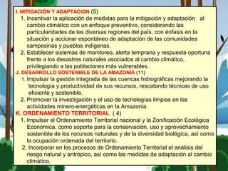 I. MITIGACIÓN Y ADAPTACION (5)
1. Incentivar la aplicación de medidas para la mitigación y adaptación al
cambio climático con un enfoque preventivo, considerando las
particularidades de las diversas regiones del país, con énfasis en la
situación y accionar espontáneo de adaptación de las comunidades
campesinas y pueblos indígenas.
2. Establecer sistemas de monitoreo, alerta temprana y respuesta oportuna
frente a los desastres naturales asociados al cambio climático,
privilegiando a las poblaciones más vulnerables.
J. DESARROLLO SOSTENIBLE DE LA AMAZONIA (11)
1. Impulsar la gestión integrada de las cuencas hidrográficas mejorando la
tecnología y productividad de sus recursos, rescatando técnicas de uso
eficiente y sostenible.
2. Promover la investigación y el uso de tecnologías limpias en las
actividades minero-energéticas en la Amazonia.
K. ORDENAMIENTO TERRITORIAL ( 4)
1. Impulsar el Ordenamiento Territorial nacional y la Zonificación Ecológica
Económica, como soporte para la conservación, uso y aprovechamiento
sostenible de los recursos naturales y de la diversidad biológica, así como
la ocupación ordenada del territorio.
2. Incorporar en los procesos de Ordenamiento Territorial el análisis del
riesgo natural y antrópico, así como las medidas de adaptación al cambio
climático.
 