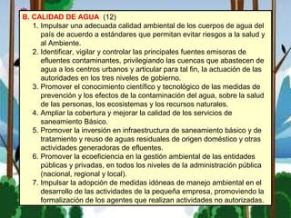 B. CALIDAD DE AGUA (12)
1. Impulsar una adecuada calidad ambiental de los cuerpos de agua del
país de acuerdo a estándares que permitan evitar riesgos a la salud y
al Ambiente.
2. Identificar, vigilar y controlar las principales fuentes emisoras de
efluentes contaminantes, privilegiando las cuencas que abastecen de
agua a los centros urbanos y articular para tal fin, la actuación de las
autoridades en los tres niveles de gobierno.
3. Promover el conocimiento científico y tecnológico de las medidas de
prevención y los efectos de la contaminación del agua, sobre la salud
de las personas, los ecosistemas y los recursos naturales.
4. Ampliar la cobertura y mejorar la calidad de los servicios de
saneamiento Básico.
5. Promover la inversión en infraestructura de saneamiento básico y de
tratamiento y reuso de aguas residuales de origen doméstico y otras
actividades generadoras de efluentes.
6. Promover la ecoeficiencia en la gestión ambiental de las entidades
públicas y privadas, en todos los niveles de la administración pública
(nacional, regional y local).
7. Impulsar la adopción de medidas idóneas de manejo ambiental en el
desarrollo de las actividades de la pequeña empresa, promoviendo la
formalización de los agentes que realizan actividades no autorizadas.
 