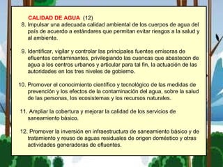 CALIDAD DE AGUA (12)
8. Impulsar una adecuada calidad ambiental de los cuerpos de agua del
país de acuerdo a estándares que permitan evitar riesgos a la salud y
al ambiente.
9. Identificar, vigilar y controlar las principales fuentes emisoras de
efluentes contaminantes, privilegiando las cuencas que abastecen de
agua a los centros urbanos y articular para tal fin, la actuación de las
autoridades en los tres niveles de gobierno.
10. Promover el conocimiento científico y tecnológico de las medidas de
prevención y los efectos de la contaminación del agua, sobre la salud
de las personas, los ecosistemas y los recursos naturales.
11. Ampliar la cobertura y mejorar la calidad de los servicios de
saneamiento básico.
12. Promover la inversión en infraestructura de saneamiento básico y de
tratamiento y reuso de aguas residuales de origen doméstico y otras
actividades generadoras de efluentes.
 