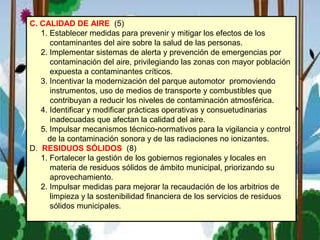 C. CALIDAD DE AIRE (5)
1. Establecer medidas para prevenir y mitigar los efectos de los
contaminantes del aire sobre la salud de las personas.
2. Implementar sistemas de alerta y prevención de emergencias por
contaminación del aire, privilegiando las zonas con mayor población
expuesta a contaminantes críticos.
3. Incentivar la modernización del parque automotor promoviendo
instrumentos, uso de medios de transporte y combustibles que
contribuyan a reducir los niveles de contaminación atmosférica.
4. Identificar y modificar prácticas operativas y consuetudinarias
inadecuadas que afectan la calidad del aire.
5. Impulsar mecanismos técnico-normativos para la vigilancia y control
de la contaminación sonora y de las radiaciones no ionizantes.
D. RESIDUOS SÓLIDOS (8)
1. Fortalecer la gestión de los gobiernos regionales y locales en
materia de residuos sólidos de ámbito municipal, priorizando su
aprovechamiento.
2. Impulsar medidas para mejorar la recaudación de los arbitrios de
limpieza y la sostenibilidad financiera de los servicios de residuos
sólidos municipales.
 