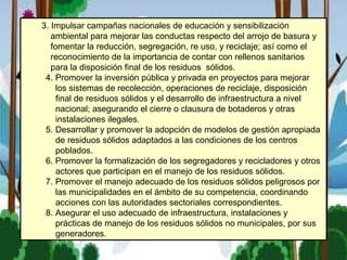 3. Impulsar campañas nacionales de educación y sensibilización
ambiental para mejorar las conductas respecto del arrojo de basura y
fomentar la reducción, segregación, re uso, y reciclaje; así como el
reconocimiento de la importancia de contar con rellenos sanitarios
para la disposición final de los residuos sólidos.
4. Promover la inversión pública y privada en proyectos para mejorar
los sistemas de recolección, operaciones de reciclaje, disposición
final de residuos sólidos y el desarrollo de infraestructura a nivel
nacional; asegurando el cierre o clausura de botaderos y otras
instalaciones ilegales.
5. Desarrollar y promover la adopción de modelos de gestión apropiada
de residuos sólidos adaptados a las condiciones de los centros
poblados.
6. Promover la formalización de los segregadores y recicladores y otros
actores que participan en el manejo de los residuos sólidos.
7. Promover el manejo adecuado de los residuos sólidos peligrosos por
las municipalidades en el ámbito de su competencia, coordinando
acciones con las autoridades sectoriales correspondientes.
8. Asegurar el uso adecuado de infraestructura, instalaciones y
prácticas de manejo de los residuos sólidos no municipales, por sus
generadores.
 