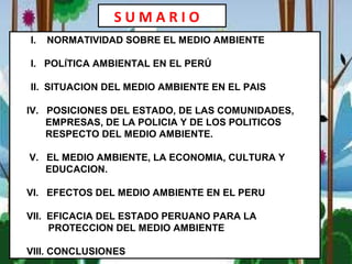 I. NORMATIVIDAD SOBRE EL MEDIO AMBIENTE
I. POLÍTICA AMBIENTAL EN EL PERÚ
II. SITUACION DEL MEDIO AMBIENTE EN EL PAIS
IV. POSICIONES DEL ESTADO, DE LAS COMUNIDADES,
EMPRESAS, DE LA POLICIA Y DE LOS POLITICOS
RESPECTO DEL MEDIO AMBIENTE.
V. EL MEDIO AMBIENTE, LA ECONOMIA, CULTURA Y
EDUCACION.
VI. EFECTOS DEL MEDIO AMBIENTE EN EL PERU
VII. EFICACIA DEL ESTADO PERUANO PARA LA
PROTECCION DEL MEDIO AMBIENTE
VIII. CONCLUSIONES
S U M A R I O
 