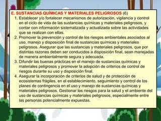 E. SUSTANCIAS QUÍMICAS Y MATERIALES PELIGROSOS (6)
1. Establecer y/o fortalecer mecanismos de autorización, vigilancia y control
en el ciclo de vida de las sustancias químicas y materiales peligrosos, y
contar con información sistematizada y actualizada sobre las actividades
que se realizan con ellas.
2. Promover la prevención y control de los riesgos ambientales asociados al
uso, manejo y disposición final de sustancias químicas y materiales
peligrosos. Asegurar que las sustancias y materiales peligrosos, que por
distintas razones deben ser conducidos a disposición final, sean manejadas
de manera ambientalmente segura y adecuada.
3. Difundir las buenas prácticas en el manejo de sustancias químicas y
materiales peligrosos y promover la adopción de criterios de control de
riesgos durante su uso y disposición final.
4. Asegurar la incorporación de criterios de salud y de protección de
ecosistemas frágiles, en el establecimiento, seguimiento y control de los
planes de contingencia en el uso y manejo de sustancias químicas y
materiales peligrosos. Gestionar los riesgos para la salud y el ambiente del
uso de sustancias químicas y materiales peligrosos, especialmente entre
las personas potencialmente expuestas.
 