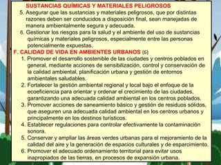 SUSTANCIAS QUÍMICAS Y MATERIALES PELIGROSOS
5. Asegurar que las sustancias y materiales peligrosos, que por distintas
razones deben ser conducidos a disposición final, sean manejadas de
manera ambientalmente segura y adecuada.
6. Gestionar los riesgos para la salud y el ambiente del uso de sustancias
químicas y materiales peligrosos, especialmente entre las personas
potencialmente expuestas.
F. CALIDAD DE VIDA EN AMBIENTES URBANOS (6)
1. Promover el desarrollo sostenible de las ciudades y centros poblados en
general, mediante acciones de sensibilización, control y conservación de
la calidad ambiental, planificación urbana y gestión de entornos
ambientales saludables.
2. Fortalecer la gestión ambiental regional y local bajo el enfoque de la
ecoeficiencia para orientar y ordenar el crecimiento de las ciudades,
garantizando una adecuada calidad ambiental en los centros poblados.
3. Promover acciones de saneamiento básico y gestión de residuos sólidos,
que aseguren una adecuada calidad ambiental en los centros urbanos y
principalmente en los destinos turísticos.
4. Establecer regulaciones para controlar efectivamente la contaminación
sonora.
5. Conservar y ampliar las áreas verdes urbanas para el mejoramiento de la
calidad del aire y la generación de espacios culturales y de esparcimiento.
6. Promover el adecuado ordenamiento territorial para evitar usos
inapropiados de las tierras, en procesos de expansión urbana.
 