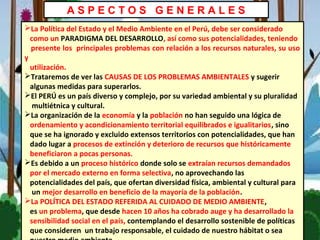 A S P E C T O S G E N E R A L E S
La Política del Estado y el Medio Ambiente en el Perú, debe ser considerado
como un PARADIGMA DEL DESARROLLO, así como sus potencialidades, teniendo
presente los principales problemas con relación a los recursos naturales, su uso
y
utilización.
Trataremos de ver las CAUSAS DE LOS PROBLEMAS AMBIENTALES y sugerir
algunas medidas para superarlos.
El PERÚ es un país diverso y complejo, por su variedad ambiental y su pluralidad
multiétnica y cultural.
La organización de la economía y la población no han seguido una lógica de
ordenamiento y acondicionamiento territorial equilibrados e igualitarios, sino
que se ha ignorado y excluido extensos territorios con potencialidades, que han
dado lugar a procesos de extinción y deterioro de recursos que históricamente
beneficiaron a pocas personas.
Es debido a un proceso histórico donde solo se extraían recursos demandados
por el mercado externo en forma selectiva, no aprovechando las
potencialidades del país, que ofertan diversidad física, ambiental y cultural para
un mejor desarrollo en beneficio de la mayoría de la población.
La POLÍTICA DEL ESTADO REFERIDA AL CUIDADO DE MEDIO AMBIENTE,
es un problema, que desde hacen 10 años ha cobrado auge y ha desarrollado la
sensibilidad social en el país, contemplando el desarrollo sostenible de políticas
que consideren un trabajo responsable, el cuidado de nuestro hábitat o sea
 