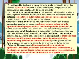  El medio ambiente desde el punto de vista social se caracteriza por los
diversos CONFLICTOS que se suscitan con respecto a la protección y/o
conservación, uso o explotación del medio ambiente.
Los conflictos socio-ambientales se han incrementado durante los últimos
años, logrando despertar debates que involucran a un creciente número de
actores: comunitarios, autoridades nacionales e internacionales que
desde diversas posiciones demandan soluciones.
El tema del medio ambiente se vincula transversalmente con diversos
conceptos sociales como son la pobreza, empleo, calidad de vida,
oportunidades de progreso social, desarrollo personal y colectivo, etc.
Estos problema sociales se desencadenan a partir del otorgamiento de
concesiones por el Estado, para la exploración y explotación de recursos
naturales, entre otros de minerales, sin haber puesto en conocimiento, ni
consultado previamente a la población sobre estos proyectos; produciéndose
sucesivas movilizaciones, protestas y enfrentamientos entre las
comunidades y efectivos de la Policía Nacional; entre quienes están a
favor y quienes se oponen al desarrollo de la minería en dichas zonas.
 Estos conflictos producen bloqueos de caminos y carreteras,
agresiones, amenazas, denuncias, encarcelamientos, difamaciones y
hostigamiento contra líderes y dirigentes comunales, representantes de
instituciones e intervenciones de miembros de la Iglesia, etc.
 