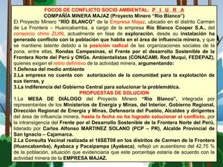 FOCOS DE CONFLICTO SOCIO AMBIENTAL: P I U R A
COMPAÑÍA MINERA MAJAZ (Proyecto Minero “Río Blanco”)
El Proyecto Minero “RÍO BLANCO” de la Empresa Majaz, ubicado en el distrito Carmen
de La Frontera – Huancabamba, a cargo de la empresa Río Blanco Cooper S.A., del
consorcio chino ZIJIN, actualmente en fase de exploración, desde su instalación ha
generado conflicto con la población que habita en el área de influencia minera, y que
se mantiene latente debido a la posición radical de las organizaciones sociales de la
zona, entre ellas, Rondas Campesinas, el Frente por el desarrollo Sostenible de la
Frontera Norte del Perú y ONGs. Ambientalistas (CONACAMI, Red Muqui, FEDEPAZ),
quienes exigen el retiro definitivo de la actividad minera, argumentando:
1.Defensa del medio ambiente
2.La empresa no cuenta con autorización de la comunidad para la explotación de
sus tierras, y
3.La indiferencia del Gobierno Central para solucionar la problemática.
PROPUESTAS DE SOLUCION
1.La MESA DE DIÁLOGO del Proyecto Minero “Río Blanco”, integrada por
representantes de los Ministerios de Energía y Minas, del Interior, Gobierno Regional,
Dirección Regional de Energía y Minas, Defensoría del Pueblo, Alcaldes y dirigentes
del área de influencia minera, hasta la fecha no ha logrado solucionar el conflicto, por
la intransigencia del Frente por el Desarrollo Sostenible de la Frontera Norte del Perú,
liderado por Carlos Alfonso MARTINEZ SOLANO (PCP – PR), Alcalde Provincial de
San Ignacio – Cajamarca.
2.La Consulta Vecinal realizada el 16SET08 en los distritos de Carmen de la Frontera
(Huancabamba), Ayabaca y Pacaipampa (Ayabaca), reflejó un ausentismo del 42.75 %
de la población, situación que evidenciaría que este porcentaje estaría de acuerdo con la
actividad minera de la EMPRESA MAJAZ.
 