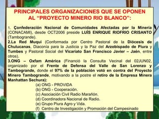 PRINCIPALES ORGANIZACIONES QUE SE OPONEN
AL “PROYECTO MINERO RIO BLANCO”:
1. Çonfederación Nacional de Comunidades Afectadas por la Minería
(CONACAMI), desde OCT2006 preside LUÍS ENRIQUE RIOFRIO CRISANTO
(Tambogrande).
2.La Red Muqui (Conformada por Centro Pastoral de la Diócesis de
Chulucanas, Diaconía para la Justicia y la Paz del Arzobispado de Piura y
Tumbes y Pastoral Social del Vicariato San Francisco Javier – Jaén, entre
otros).
3.ONG – Oxfam América (Financió la Consulta Vecinal del 02JUN02,
organizado por el Frente de Defensa del Valle de San Lorenzo y
Tambogrande, donde el 97% de la población votó en contra del Proyecto
Minero Tambogrande, motivando a la postre el retiro de la Empresa Minera
Manhattan Sechura):
(a) ONG - PROVIDA
(b) ONG - Cooperación.
(c) Asociación Civil Radio Marañón.
(d) Coordinadora Nacional de Radio.
(e) Grupo Piura Agro y Vida.
(f) Centro de Investigación y Promoción del Campesinado
 