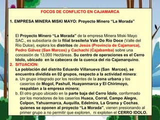 FOCOS DE CONFLICTO EN CAJAMARCA
1. EMPRESA MINERA MISKI MAYO: Proyecto Minero “La Morada”
El Proyecto Minero “La Morada” de la empresa Minera Miski Mayo
SAC., es subsidiaria de la filial brasileña Vale Do Rio Doce (Valle del
Río Dulce), explora los distritos de Jesús (Provincia de Cajamarca),
Pedro Gálvez (San Marcos) y Cachachi (Cajabamba) sobre una
concesión de 13,000 Hectáreas. Su centro de operaciones es el Cerro
Idolo, ubicado en la cabecera de la cuenca del río Cajamarquino.
2. SITUACION:
La población del distrito Eduardo Villanueva (San Marcos), se
encuentra dividida en 02 grupos, respecto a la actividad minera:
a. Un grupo integrado por los residentes de la zona urbana y los
caseríos de Mogol, Pashull, Huayanmarca y El Chirimoyo,
respaldan a la empresa minera;
b. El otro grupo ubicado en la parte baja del Cerro Ídolo, conformado
por los moradores de los caseríos Huaca, Corral, Campo Alegre,
Colpon, Yahuarmarca, Auquilla, Edelmira, La Grama y Cochas,
quienes se oponen al proyecto “La Morada”, vienen presionando al
primer grupo a no permitir que exploren, ni exploten el CERRO IDOLO.
 