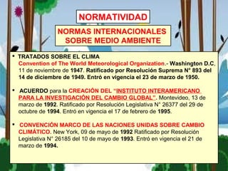  TRATADOS SOBRE EL CLIMA
Convention of The World Meteorological Organization.- Washington D.C,
11 de noviembre de 1947. Ratificado por Resolución Suprema N° 893 del
14 de diciembre de 1949. Entró en vigencia el 23 de marzo de 1950.
 ACUERDO para la CREACIÓN DEL “INSTITUTO INTERAMERICANO
PARA LA INVESTIGACIÓN DEL CAMBIO GLOBAL”. Montevideo, 13 de
marzo de 1992. Ratificado por Resolución Legislativa N° 26377 del 29 de
octubre de 1994. Entró en vigencia el 17 de febrero de 1995.
 CONVENCIÓN MARCO DE LAS NACIONES UNIDAS SOBRE CAMBIO
CLIMÁTICO. New York, 09 de mayo de 1992 Ratificado por Resolución
Legislativa N° 26185 del 10 de mayo de 1993. Entró en vigencia el 21 de
marzo de 1994.
NORMAS INTERNACIONALES
SOBRE MEDIO AMBIENTE
NORMATIVIDAD
 