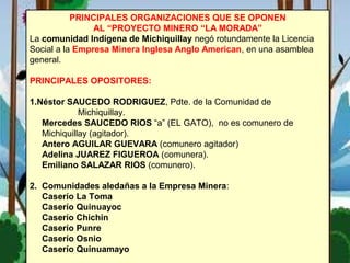 PRINCIPALES ORGANIZACIONES QUE SE OPONEN
AL “PROYECTO MINERO “LA MORADA”
La comunidad Indígena de Michiquillay negó rotundamente la Licencia
Social a la Empresa Minera Inglesa Anglo American, en una asamblea
general.
PRINCIPALES OPOSITORES:
1.Néstor SAUCEDO RODRIGUEZ, Pdte. de la Comunidad de
Michiquillay.
Mercedes SAUCEDO RIOS “a” (EL GATO), no es comunero de
Michiquillay (agitador).
Antero AGUILAR GUEVARA (comunero agitador)
Adelina JUAREZ FIGUEROA (comunera).
Emiliano SALAZAR RIOS (comunero).
2. Comunidades aledañas a la Empresa Minera:
Caserío La Toma
Caserío Quinuayoc
Caserío Chichin
Caserío Punre
Caserío Osnio
Caserío Quinuamayo
 